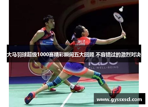 大马羽球超级1000赛精彩瞬间五大回顾 不容错过的激烈对决