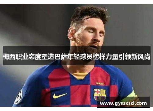 梅西职业态度塑造巴萨年轻球员榜样力量引领新风尚
