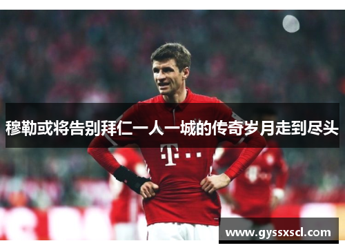 穆勒或将告别拜仁一人一城的传奇岁月走到尽头