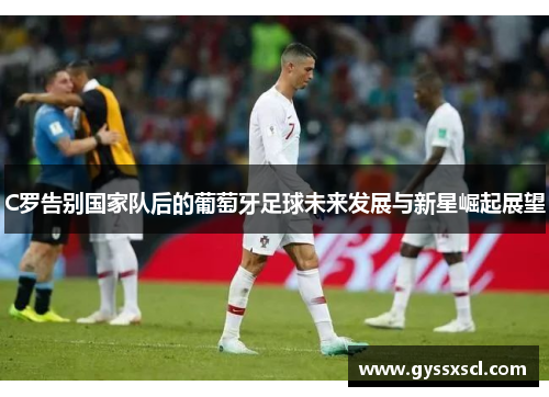 C罗告别国家队后的葡萄牙足球未来发展与新星崛起展望