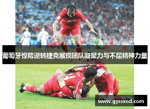葡萄牙惊险逆转捷克展现团队凝聚力与不屈精神力量